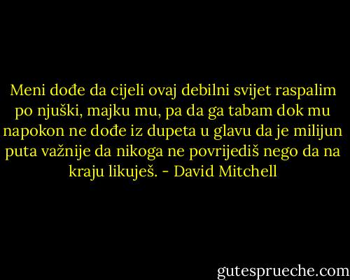 Meni dođe da cijeli ovaj debilni svijet raspalim po njuški, majku mu, pa da ga tabam dok mu napokon ne dođe iz dupeta u glavu da je milijun puta važnije da nikoga ne povrijediš nego da na kraju likuješ. - David Mitchell
