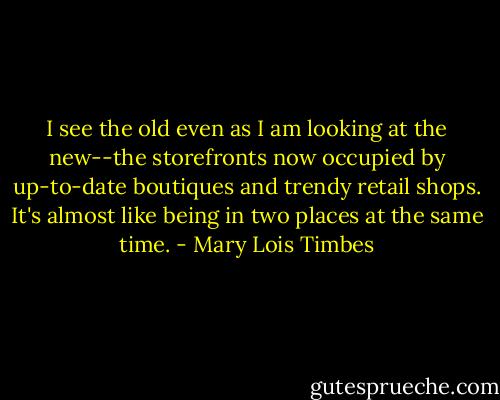 I see the old even as I am looking at the new--the storefronts now occupied by up-to-date boutiques and trendy retail shops. It's almost like being in two places at the same time. - Mary Lois Timbes