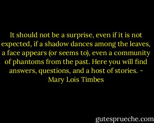 It should not be a surprise, even if it is not expected, if a shadow dances among the leaves, a face appears (or seems to), even a community of phantoms from the past. Here you will find answers, questions, and a host of stories. - Mary Lois Timbes