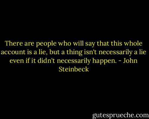 There are people who will say that this whole account is a lie, but a thing isn't necessarily a lie even if it didn't necessarily happen. - John Steinbeck