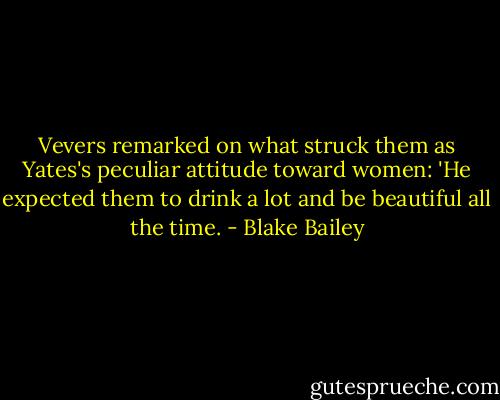 Vevers remarked on what struck them as Yates's peculiar attitude toward women: 'He expected them to drink a lot and be beautiful all the time. - Blake Bailey