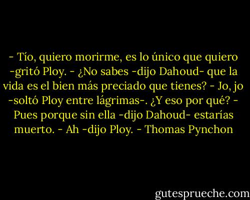 - Tío, quiero morirme, es lo único que quiero -gritó Ploy.<br />- ¿No sabes -dijo Dahoud- que la vida es el bien más preciado que tienes?<br />- Jo, jo -soltó Ploy entre lágrimas-. ¿Y eso por qué?<br />- Pues porque sin ella -dijo Dahoud- estarías muerto.<br />- Ah -dijo Ploy. - Thomas Pynchon