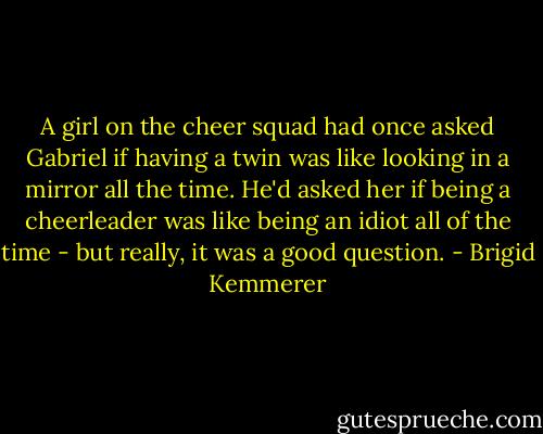 A girl on the cheer squad had once asked Gabriel if having a twin was like looking in a mirror all the time. He'd asked her if being a cheerleader was like being an idiot all of the time - but really, it was a good question. - Brigid Kemmerer
