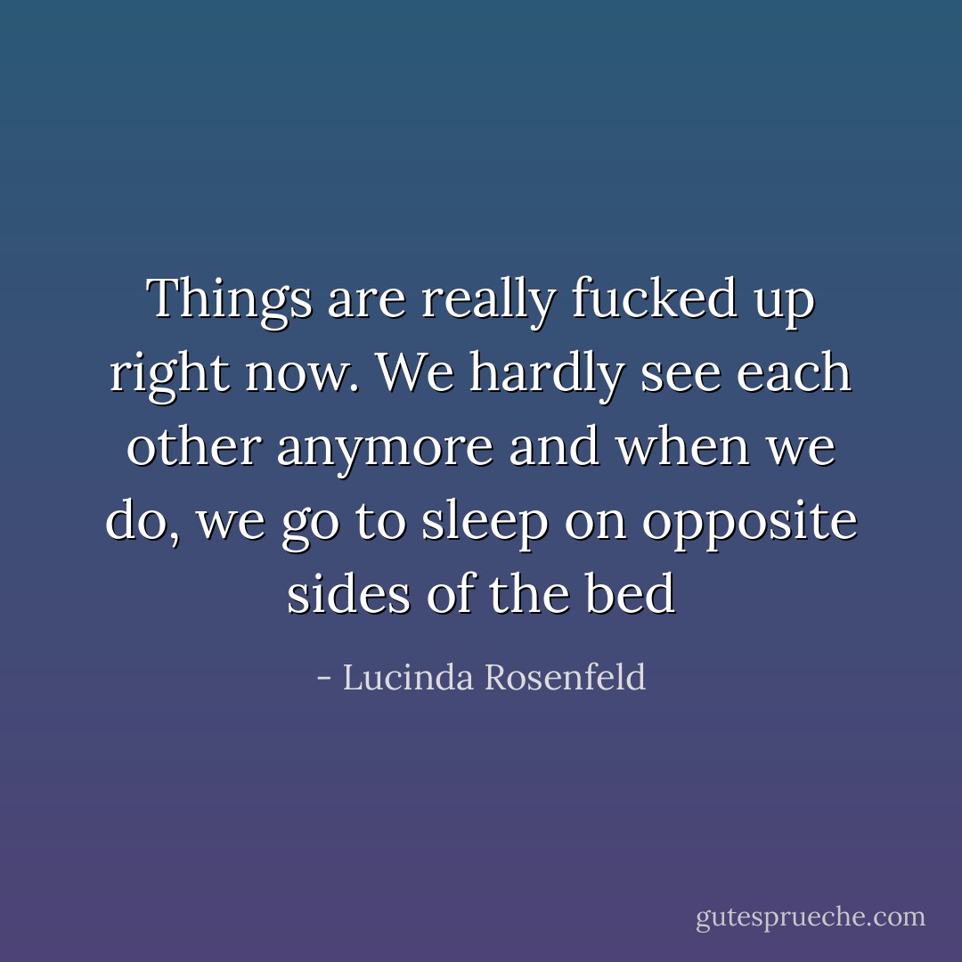 Things are really fucked up right now. We hardly see each other anymore and when we do, we go to sleep on opposite sides of the bed - Lucinda Rosenfeld