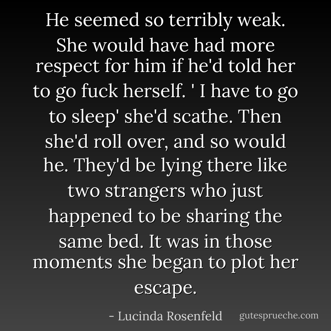He seemed so terribly weak. She would have had more respect for him if he'd told her to go fuck herself.<br />' I have to go to sleep' she'd scathe.<br />Then she'd roll over, and so would he. They'd be lying there like two strangers who just happened to be sharing the same bed. It was in those moments she began to plot her escape. - Lucinda Rosenfeld