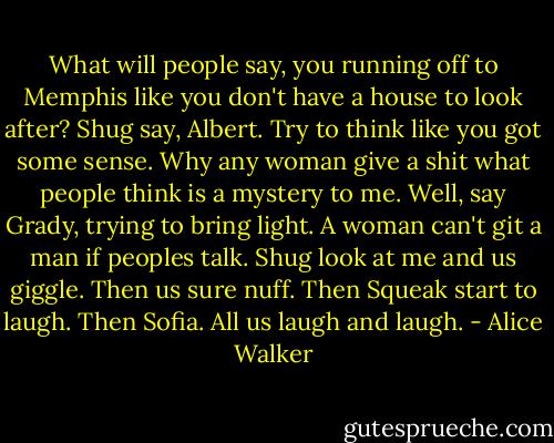 What will people say, you running off to Memphis like you don't have a house to look after?<br />Shug say, Albert. Try to think like you got some sense. Why any woman give a shit what people think is a mystery to me.<br />Well, say Grady, trying to bring light. A woman can't git a man if peoples talk.<br />Shug look at me and us giggle. Then us sure nuff. Then Squeak start to laugh. Then Sofia. All us laugh and laugh. - Alice Walker