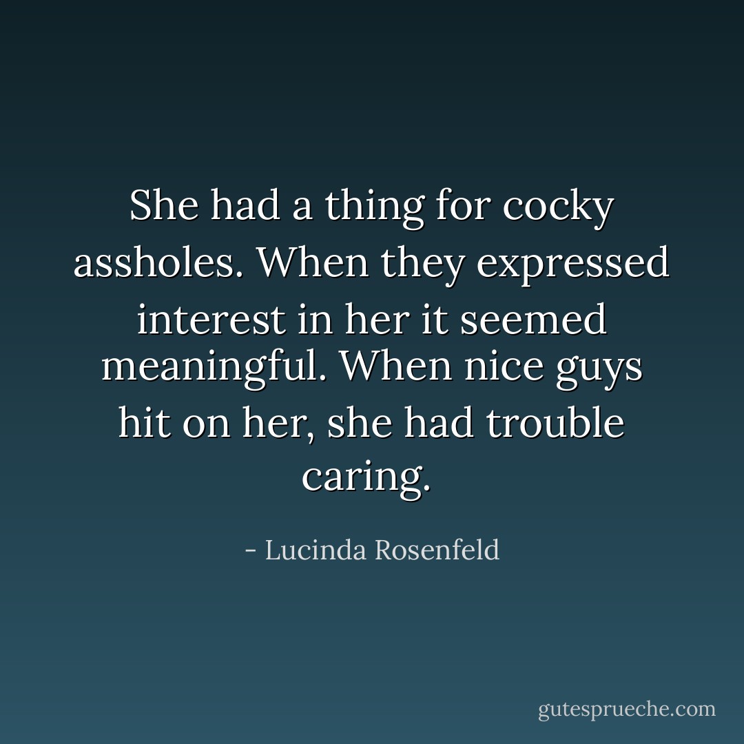 She had a thing for cocky assholes. When they expressed interest in her it seemed meaningful. When nice guys hit on her, she had trouble caring.  - Lucinda Rosenfeld