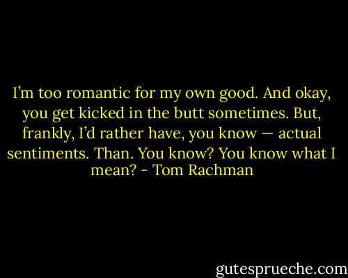 I’m too romantic for my own good. And okay, you get kicked in the butt sometimes. But, frankly, I’d rather have, you know — actual sentiments. Than. You know? You know what I mean? - Tom Rachman