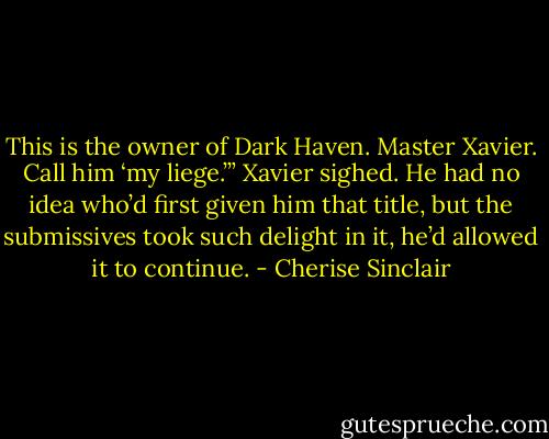 This is the owner of Dark Haven. Master Xavier. Call him ‘my liege.’”<br />Xavier sighed. He had no idea who’d first given him that title, but the submissives took such delight in it, he’d allowed it to continue. - Cherise Sinclair