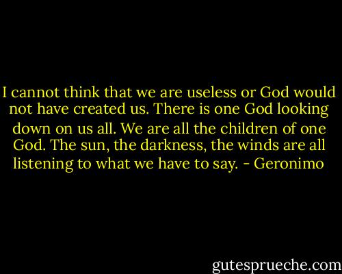 I cannot think that we are useless or God would not have created us. There is one God looking down on us all. We are all the children of one God. The sun, the darkness, the winds are all listening to what we have to say. - Geronimo