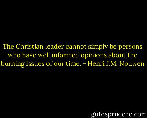 The Christian leader cannot simply be persons who have well informed opinions about the burning issues of our time. - Henri J.M. Nouwen