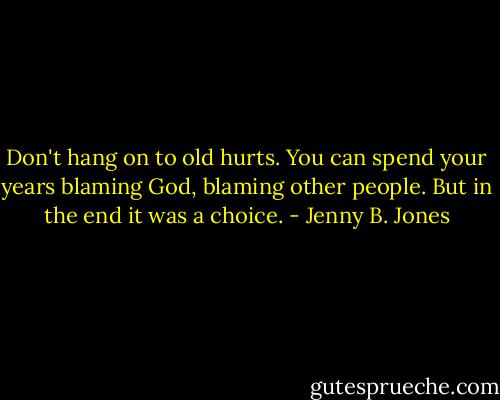 Don't hang on to old hurts. You can spend your years blaming God, blaming other people. But in the end it was a choice. - Jenny B. Jones