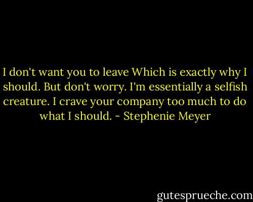 I don't want you to leave<br />Which is exactly why I should. But don't worry. I'm essentially a selfish creature. I crave your company too much to do what I should. - Stephenie Meyer