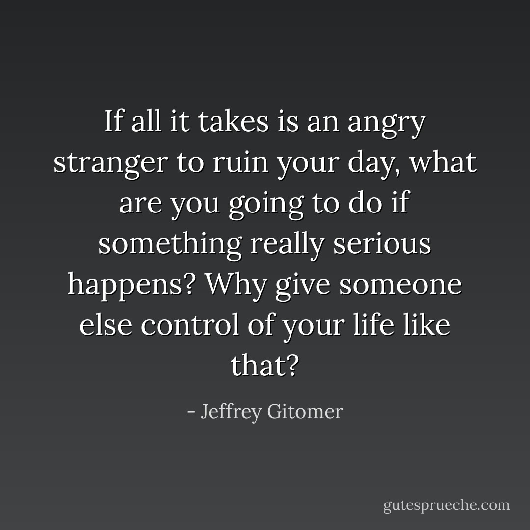 If all it takes is an angry stranger to ruin your day, what are you going to do if something really serious happens? Why give someone else control of your life like that? - Jeffrey Gitomer