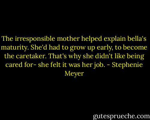 The irresponsible mother helped explain bella's maturity. She'd had to grow up early, to become the caretaker. That's why she didn't like being cared for- she felt it was her job. - Stephenie Meyer