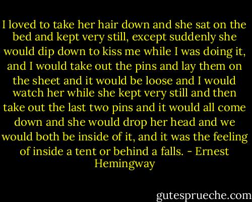 I loved to take her hair down and she sat on the bed and kept very still, except suddenly she would dip down to kiss me while I was doing it, and I would take out the pins and lay them on the sheet and it would be loose and I would watch her while she kept very still and then take out the last two pins and it would all come down and she would drop her head and we would both be inside of it, and it was the feeling of inside a tent or behind a falls. - Ernest Hemingway