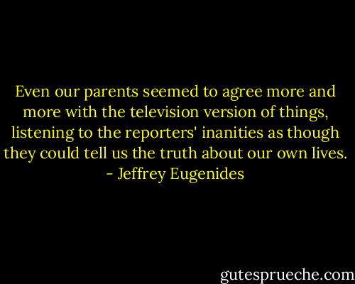 Even our parents seemed to agree more and more with the television version of things, listening to the reporters' inanities as though they could tell us the truth about our own lives. - Jeffrey Eugenides