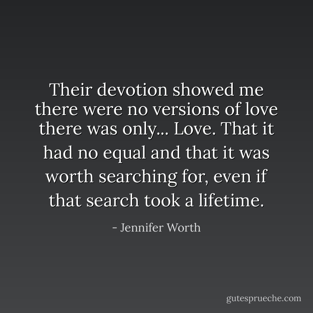 Their devotion showed me there were no versions of love there was only... Love. That it had no equal and that it was worth searching for, even if that search took a lifetime. - Jennifer Worth