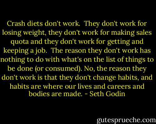 Crash diets don't work.<br /><br />They don't work for losing weight, they don't work for making sales quota and they don't work for getting and keeping a job.<br /><br />The reason they don't work has nothing to do with what's on the list of things to be done (or consumed). No, the reason they don't work is that they don't change habits, and habits are where our lives and careers and bodies are made. - Seth Godin