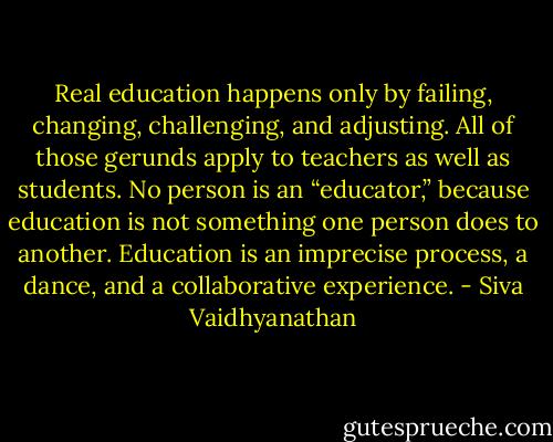 Real education happens only by failing, changing, challenging, and adjusting. All of those gerunds apply to teachers as well as students. No person is an “educator,” because education is not something one person does to another. Education is an imprecise process, a dance, and a collaborative experience. - Siva Vaidhyanathan