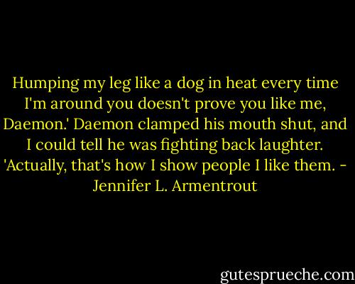 Humping my leg like a dog in heat every time I'm around you doesn't prove you like me, Daemon.' Daemon clamped his mouth shut, and I could tell he was fighting back laughter. 'Actually, that's how I show people I like them. - Jennifer L. Armentrout