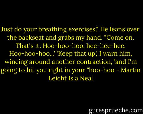 Just do your breathing exercises." He leans over the backseat and grabs my hand. "Come on. That's it. Hoo-hoo-hoo, hee-hee-hee. Hoo-hoo-hoo...' 'Keep that up,' I warn him, wincing around another contraction, 'and I'm going to hit you right in your "hoo-hoo - Martin Leicht Isla Neal