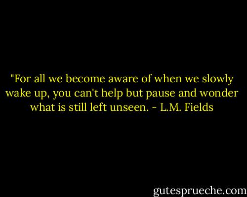 ‎"For all we become aware of when we slowly wake up, you can't help but pause and wonder what is still left unseen. - L.M. Fields