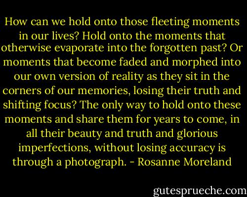 How can we hold onto those fleeting moments in our lives? Hold onto the moments that otherwise evaporate into the forgotten past? Or moments that become faded and morphed into our own version of reality as they sit in the corners of our memories, losing their truth and shifting focus? The only way to hold onto these moments and share them for years to come, in all their beauty and truth and glorious imperfections, without losing accuracy is through a photograph. - Rosanne Moreland