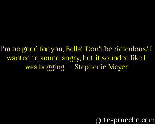 I'm no good for you, Bella'<br />'Don't be ridiculous.' I wanted to sound angry, but it sounded like I was begging.  - Stephenie Meyer