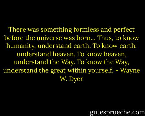 There was something formless and perfect before the universe was born...<br />Thus, to know humanity,<br />understand earth.<br />To know earth,<br />understand heaven.<br />To know heaven,<br />understand the Way.<br />To know the Way,<br />understand the great within yourself. - Wayne W. Dyer