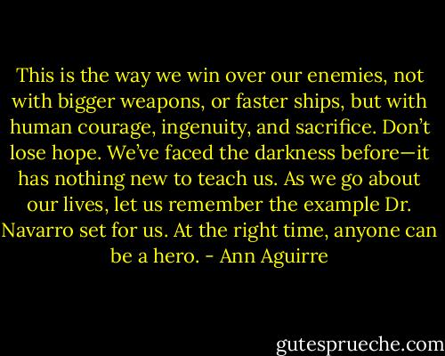 This is the way we win over our enemies, not with bigger weapons, or faster ships, but with human courage, ingenuity, and sacrifice. Don’t lose hope. We’ve faced the darkness before—it has nothing new to teach us. As we go about our lives, let us remember the example Dr. Navarro set for us. At the right time, anyone can be a hero. - Ann Aguirre
