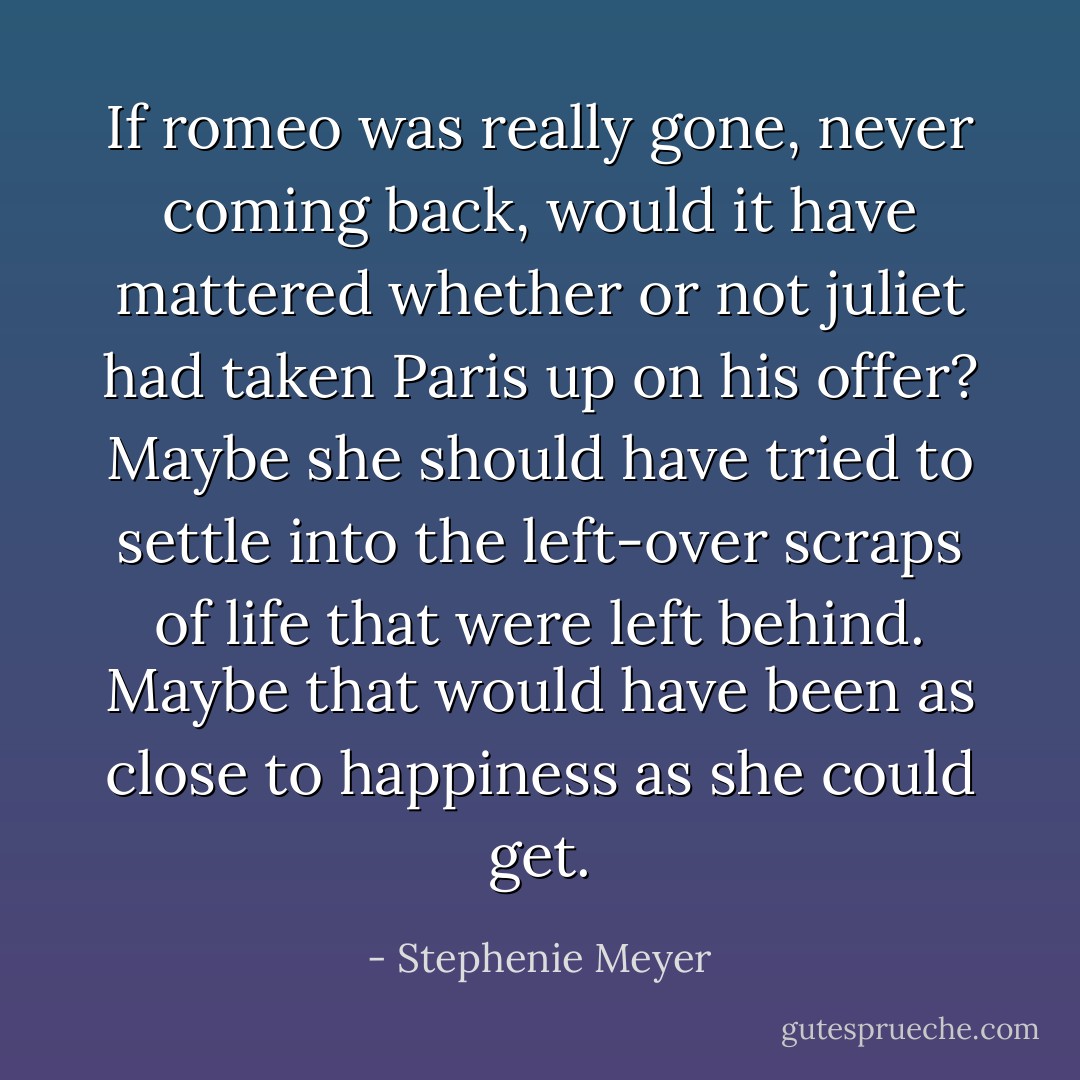 If romeo was really gone, never coming back, would it have mattered whether or not juliet had taken Paris up on his offer? Maybe she should have tried to settle into the left-over scraps of life that were left behind. Maybe that would have been as close to happiness as she could get. - Stephenie Meyer