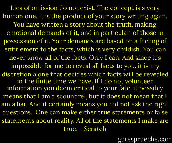 Lies of omission do not exist. The concept is a very human one. It is the product of your story writing again. You have written a story about the truth, making emotional demands of it, and in particular, of those in possession of it. Your demands are based on a feeling of entitlement to the facts, which is very childish. You can never know all of the facts. Only I can. And since it's impossible for me to reveal all facts to you, it is my discretion alone that decides which facts will be revealed in the finite time we have. If I do not volunteer information you deem critical to your fate, it possibly means that I am a scoundrel, but it does not mean that I am a liar. And it certainly means you did not ask the right questions. <br />One can make either true statements or false statements about reality. All of the statements I make are true. - Scratch