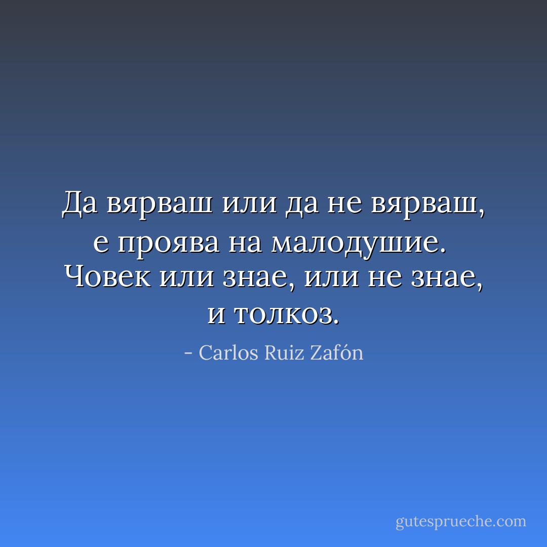 Да вярваш или да не вярваш, е проява на малодушие. <br />Човек или знае, или не знае, и толкоз. - Carlos Ruiz Zafón