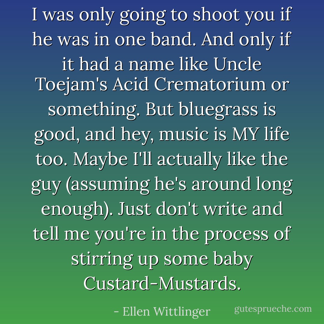 I was only going to shoot you if he was in one band. And only if it had a name like Uncle Toejam's Acid Crematorium or something. But bluegrass is good, and hey, music is MY life too. Maybe I'll actually like the guy (assuming he's around long enough). Just don't write and tell me you're in the process of stirring up some baby Custard-Mustards. - Ellen Wittlinger