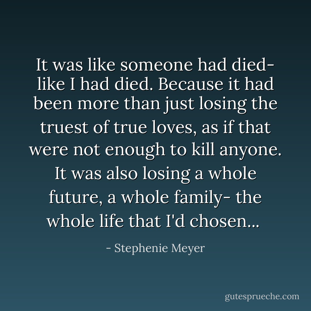 It was like someone had died- like I had died. Because it had been more than just losing the truest of true loves, as if that were not enough to kill anyone. It was also losing a whole future, a whole family- the whole life that I'd chosen...  - Stephenie Meyer