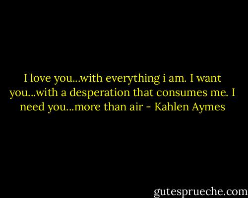 I love you...with everything i am. I want you...with a desperation that consumes me. I need you...more than air - Kahlen Aymes