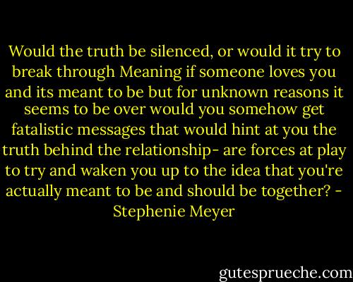 Would the truth be silenced, or would it try to break through<br />Meaning if someone loves you and its meant to be but for unknown reasons it seems to be over would you somehow get fatalistic messages that would hint at you the truth behind the relationship- are forces at play to try and waken you up to the idea that you're actually meant to be and should be together? - Stephenie Meyer