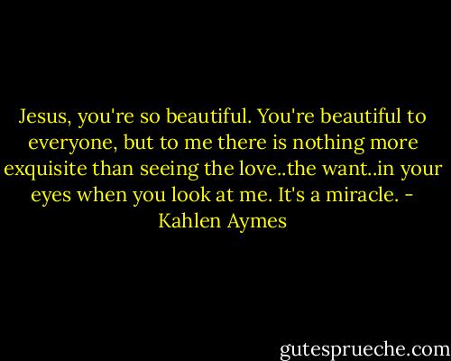 Jesus, you're so beautiful. You're beautiful to everyone, but to me there is nothing more exquisite than seeing the love..the want..in your eyes when you look at me. It's a miracle. - Kahlen Aymes