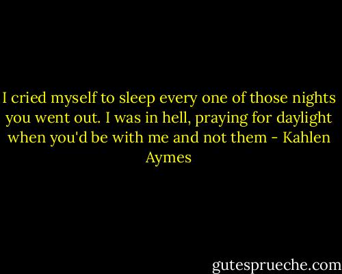 I cried myself to sleep every one of those nights you went out. I was in hell, praying for daylight when you'd be with me and not them - Kahlen Aymes