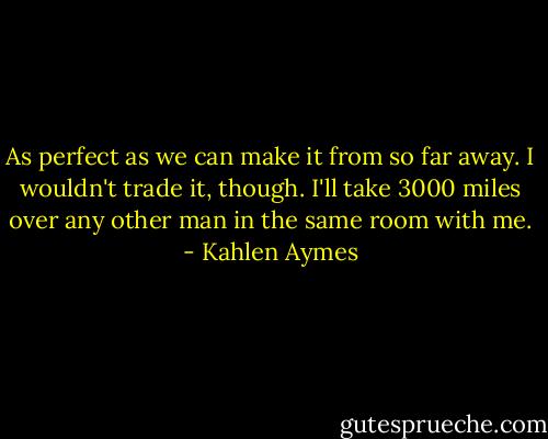 As perfect as we can make it from so far away. I wouldn't trade it, though. I'll take 3000 miles over any other man in the same room with me. - Kahlen Aymes