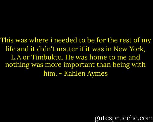 This was where i needed to be for the rest of my life and it didn't matter if it was in New York, L.A or Timbuktu. He was home to me and nothing was more important than being with him. - Kahlen Aymes