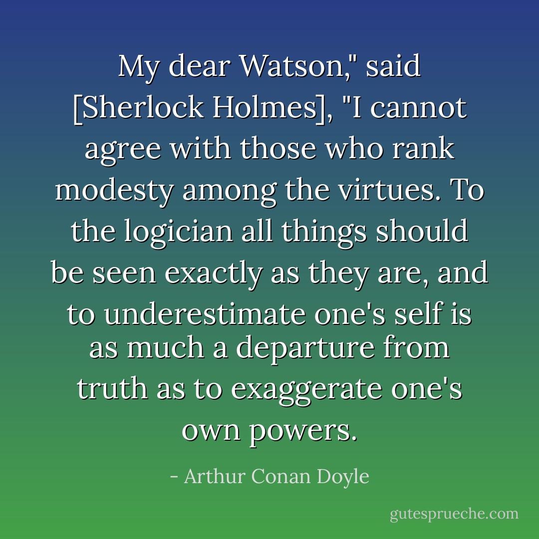 My dear Watson," said [Sherlock Holmes], "I cannot agree with those who rank modesty among the virtues. To the logician all things should be seen exactly as they are, and to underestimate one's self is as much a departure from truth as to exaggerate one's own powers. - Arthur Conan Doyle