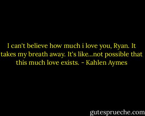 I can't believe how much i love you, Ryan. It takes my breath away. It's like...not possible that this much love exists. - Kahlen Aymes