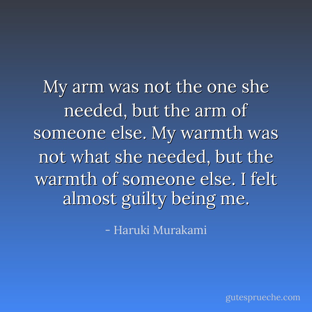My arm was not the one she needed, but the arm of someone else. My warmth was not what she needed, but the warmth of someone else. I felt almost guilty being me. - Haruki Murakami