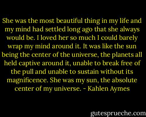 She was the most beautiful thing in my life and my mind had settled long ago that she always would be. I loved her so much I could barely wrap my mind around it. It was like the sun being the center of the universe, the planets all held captive around it, unable to break free of the pull and unable to sustain without its magnificence. She was my sun, the absolute center of my universe. - Kahlen Aymes
