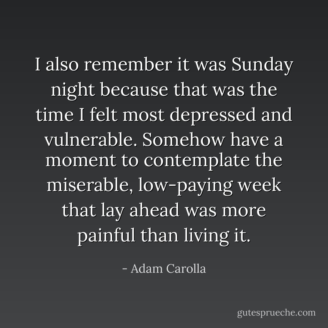 I also remember it was Sunday night because that was the time I felt most depressed and vulnerable. Somehow have a moment to contemplate the miserable, low-paying week that lay ahead was more painful than living it. - Adam Carolla