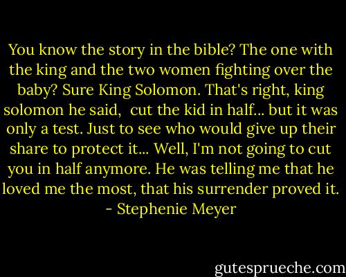 You know the story in the bible? The one with the king and the two women fighting over the baby?<br />Sure King Solomon.<br />That's right, king solomon he said,  cut the kid in half... but it was only a test. Just to see who would give up their share to protect it... Well, I'm not going to cut you in half anymore.<br />He was telling me that he loved me the most, that his surrender proved it. - Stephenie Meyer