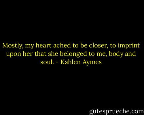 Mostly, my heart ached to be closer, to imprint upon her that she belonged to me, body and soul. - Kahlen Aymes