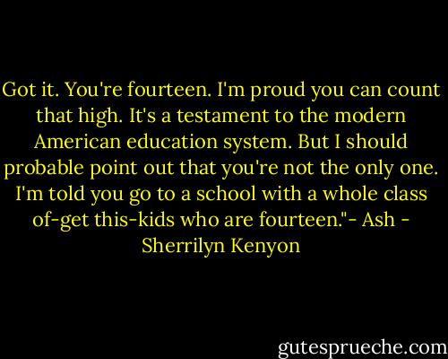 Got it. You're fourteen. I'm proud you can count that high. It's a testament to the modern American education system. But I should probable point out that you're not the only one. I'm told you go to a school with a whole class of-get this-kids who are fourteen."- Ash - Sherrilyn Kenyon